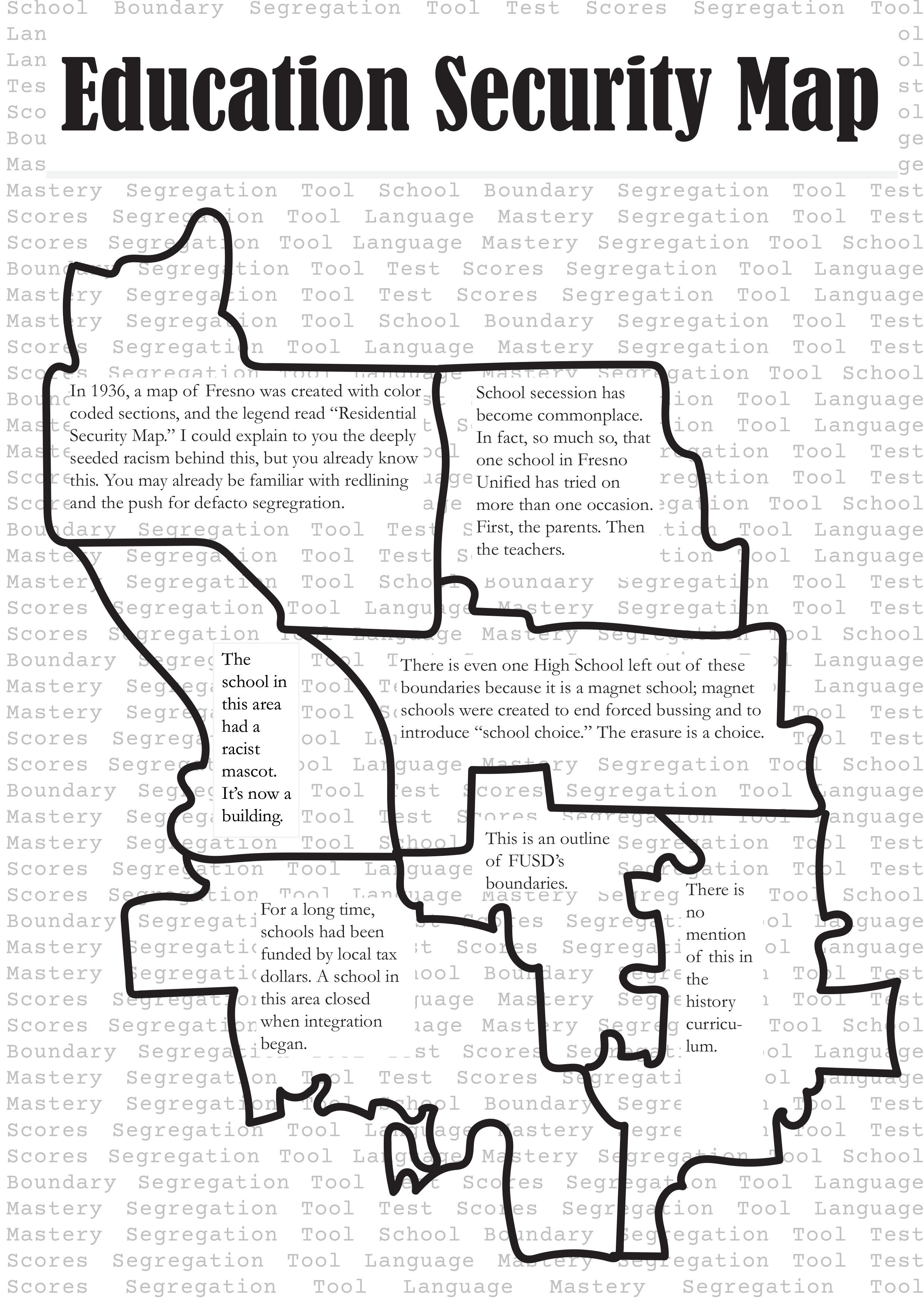 On an 8X11 white canvas the words Education Security Map are in large font across the top. In opaque lettering behind like a base layer there are words that repeat “Test Scores Segregation Tool, Language mastery Segregation Tool.” Above this is a rough outline of the current high school boundary map for Fresno Unified. Inside each boundary is the following text: 
In 1936, a map of Fresno was created with color-coded sections, and the legend read “Residential Security Map.” I could explain to you the deeply seeded racism behind this, but you already know this. You may already be familiar with redlining and the push for defacto segregation. 
School secession has become commonplace. In fact, so much so, that one school in Fresno Unified has tried on more than one occasion. First, the parents. Then the teachers. 
The school in this area had a racist mascot. It’s now a building.
There is even one High School left out of these boundaries because it is a magnet school; magnet schools were created to end forced bussing and to introduce “School choice.” The erasure is a choice. 
This is an outline of FUSD’s boundaries. 
This is no mention of this in the history curriculum. 
For a long time, schools had been funded by local tax dollars. A school in this area closed when integration began.
