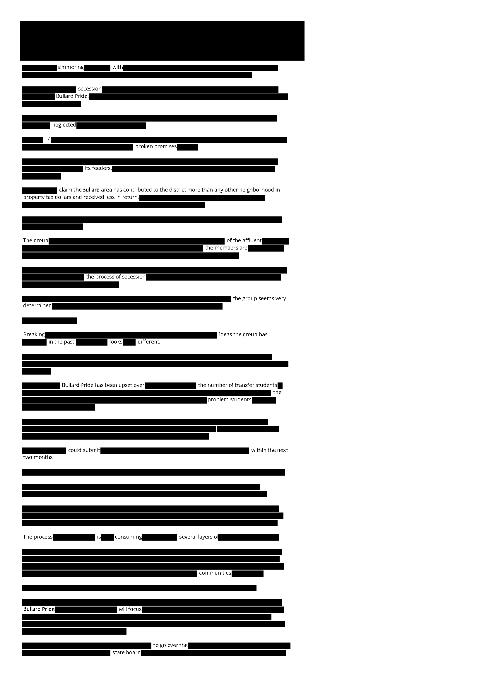 This is page 1 of 2 of a redacted Fresno Bee Article. It reads as follows: 

simmering with
secession
Bullard Pride
neglected
14
broken promises
its feeders
claim the Bullard area has contributed to the district more than any other neighborhood in  property tax dollars and received less in return
The group
of the affluent
The members are
the process of secession
the group seems very determined 
Breaking 
Ideas the group has
In the past
looks
different
Bullard Pride has been upset over
the number of transfer students
the
problem students
could submit
within the next two months
The process 
Is
consuming
several layers of 
communities
Bullard Pride
will focus
to go over the 
state board

(continues in next image)