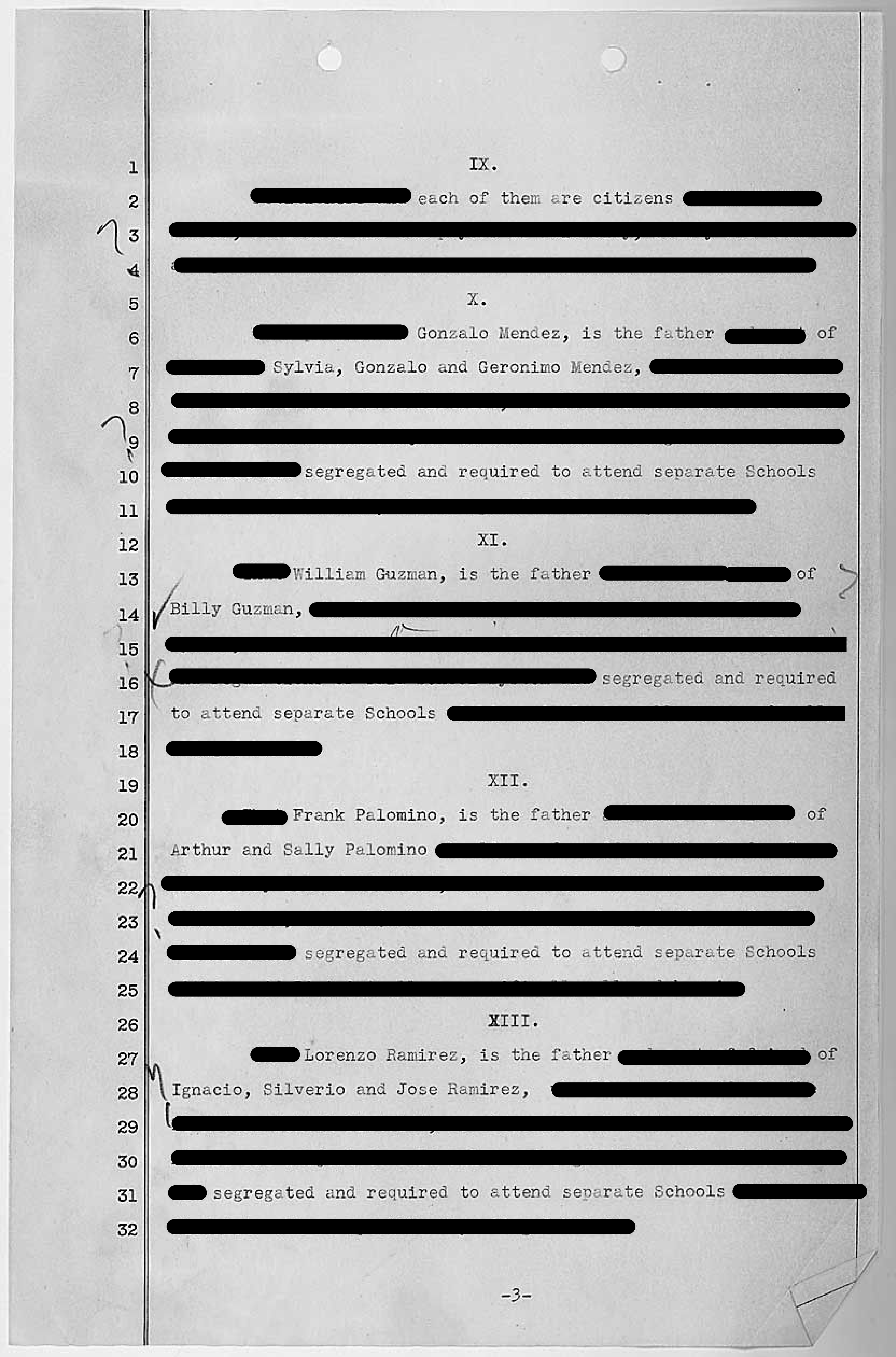 This is page 4 of 9 of a redacted legal document: the Petition Filed by the Parents of the Students in Mendez V Westminster School District (3/2/1945)

The redactions leave this as the poem—-

IX.	
each of them are citizens

X.
Gonzalo Mendez is the father of Sylvia, Gonzalo, and Geronimo Mendez, segregated and required to attend separate Schools 

XI.
Willam Guzman is the father of Billy Guzman, segregated and required to attend separate Schools

XII. 
Frank Palomino is the father of Arthur and Sally Palomino, segregated and required to attend separate Schools 

XIII.
Lorenzo Ramirez is the father of Ignacio, Silverio and Jose Ramirez, 
segregated and required to attend separate Schools 

(continued in next image)