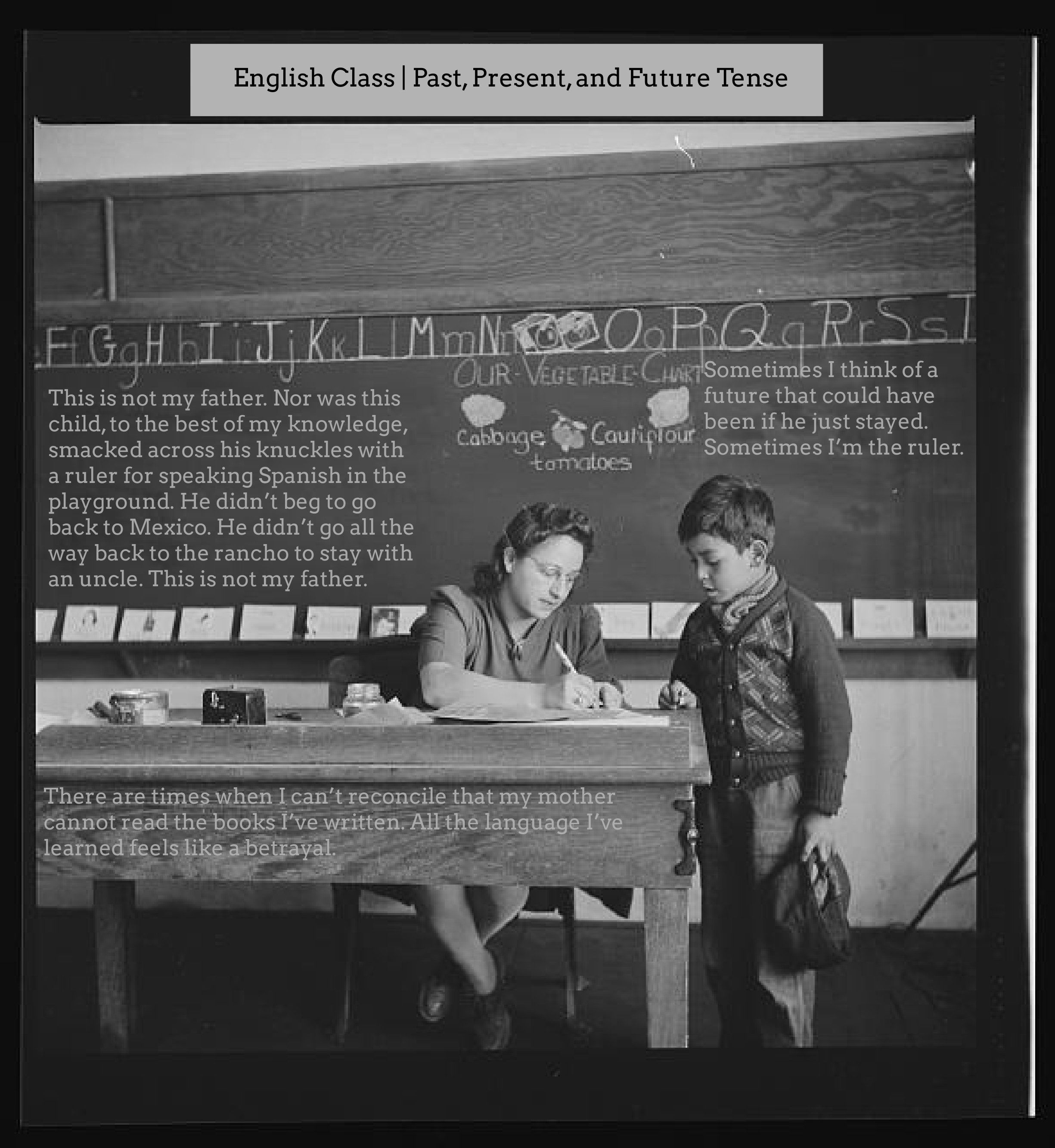 English Class | Past, Present, and Future Tense

It’s a photograph of a teacher going over an assignment with a child. It’s black and white. On the blackboard is the following inserted text: 

This is not my father. Nor was this
child, to the best of my knowledge,
smacked across his knuckles with
a ruler for speaking Spanish in the
playground. He didn’t beg to go
back to Mexico. He didn’t go all the
way back to the rancho to stay with
an uncle. This is not my father.

Sometimes I think of a
future that could have
been if he just stayed.
Sometimes I’m the ruler.

Over the teacher’s is the following text: 

There are times when I can’t reconcile that my mother
cannot read the books I’ve written. All the language I’ve
learned feels like a betrayal.
