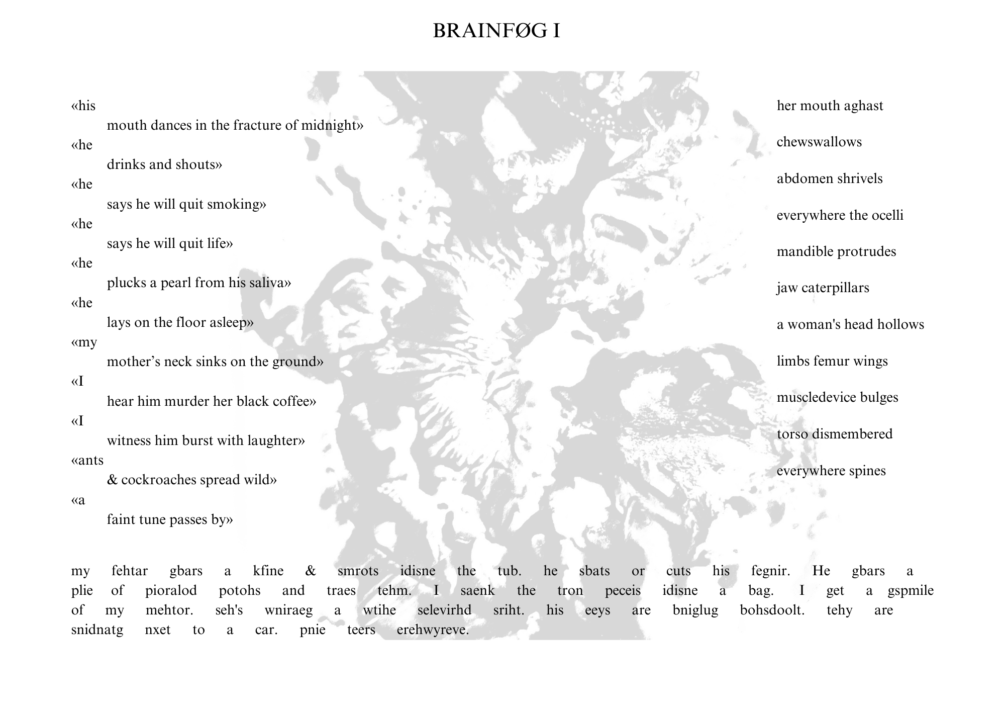 Visual poem with a title that reads: BRAINFØG I.


There is a light gray, swirling image behind the words. The poem’s orientation is landscape.


On the left-hand side of the poem, the text reads:

his
mouth dances in the fracture of midnight
he
drinks and shouts
he
says he will quit smoking
he
says he will quit life
he
plucks a pearl from his saliva
he
lays on the floor asleep
my
mother’s neck sinks on the ground
I
hear him murder her black coffee
I
witness him burst with laughter
ants
& cockroaches spread wild
a
faint tune passes by


On the right-hand side of the poem, the text reads:

her mouth aghast

chewswallows

abdomen shrivels

everywhere the ocelli

mandible protrudes

jaw caterpillars

a woman’s head hollows

limbs femur wings

muscledevice bulges

torso dismembered

everwhere spines


On the bottom of the poem, the text reads:

my fehtar gbars a kfine & smrots idisne the tub. he sbats or cuts his fegnir. He gbars a plie of pioralod potohs and traes tehm. I saenk the tron peceis idisne a bag. I get a gspmile of my mehtor. seh’s wniraeg a wtihe selevirhd sriht. his eeys are bniglug bohsdoolt. tehy are snidnatg nxet to a car. pnie teers erehwyreve.

