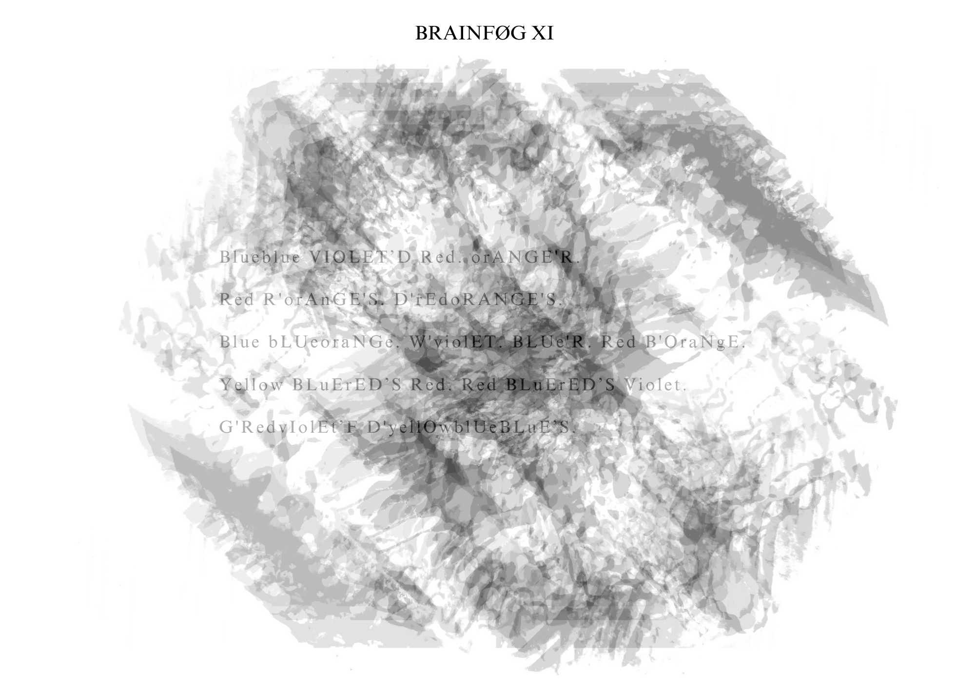 Visual poem with a title that reads: BRAINFØG XI.
There is a light gray blooming image behind the words, repeatedly stamped over itself diagonally down and to the right. The poem’s orientation is landscape. The text is faint and left-justified across the image(s).
The text reads:
Blueblue VIOLET’D Red. orANGE’R.
Red R’orAnGE’S. D’rEdoRANGE’S.
Blue bLUeoraNGe. W’violET. BLUe’R. Red B’OraNgE.
Yellow BLuErED’S Red. Red BLuErED’S Violet.
G’RedvIolEt’F D’yellOwblUeBLuE’S.