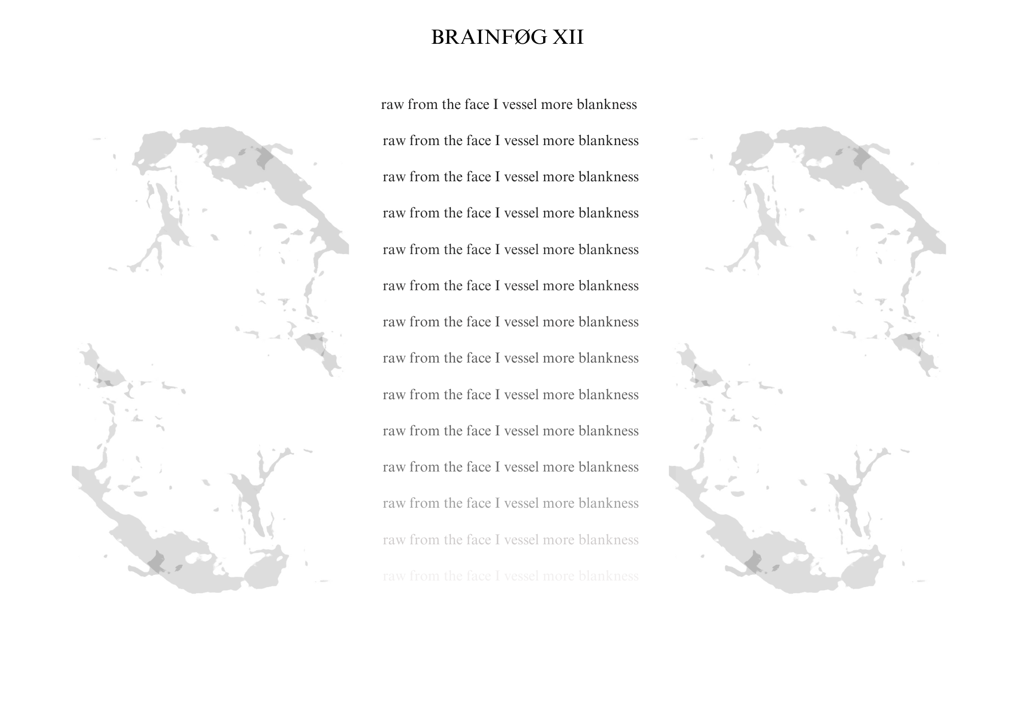 Visual poem with a title that reads: BRAINFØG XII.

There are light gray blooming images on either side of a central column of text. The text is a repeated line growing more transparent with each repetition until the lines fade entirely.

The text reads:

raw from the face I vessel more blankness
raw from the face I vessel more blankness
raw from the face I vessel more blankness
raw from the face I vessel more blankness
raw from the face I vessel more blankness
raw from the face I vessel more blankness
raw from the face I vessel more blankness
raw from the face I vessel more blankness
raw from the face I vessel more blankness
raw from the face I vessel more blankness
raw from the face I vessel more blankness
raw from the face I vessel more blankness
raw from the face I vessel more blankness 
