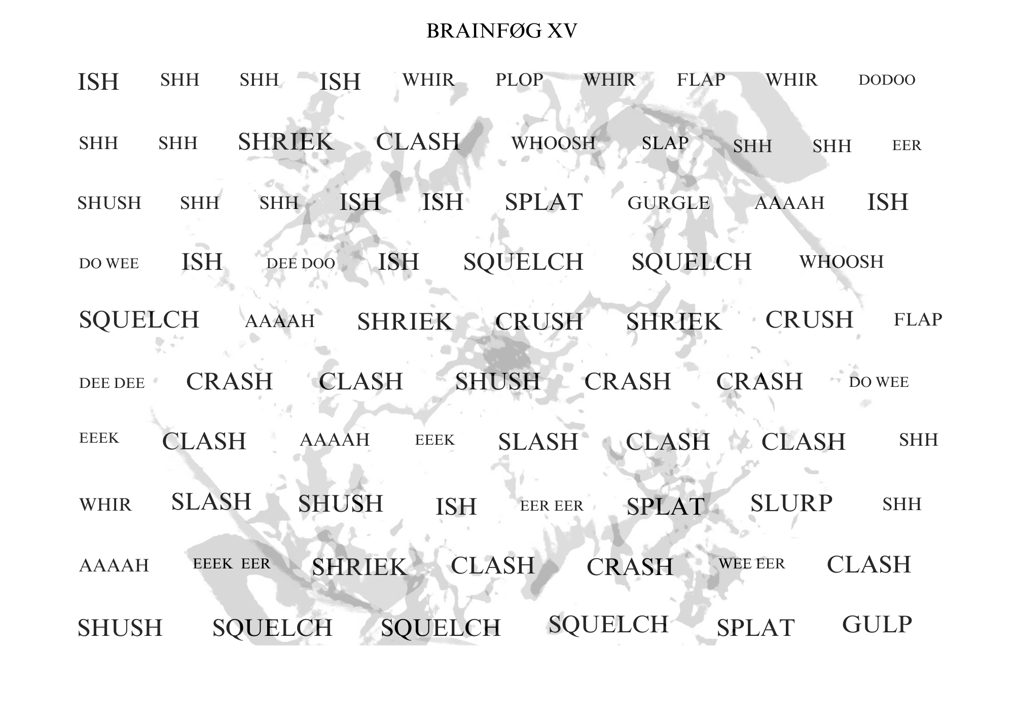 Visual poem with a title that reads: BRAINFØG XV.
There is a light gray blooming image behind the words. The poem’s orientation is landscape. The following words appear in a single rectangular shape, evenly spaced, in varying font sizes.
The text reads:
ISH SHH SHH ISH WHIR PLOP WHIR FLAP WHIR DODOO
SHH SHH SHRIEK CLASH WHOOSH SLAP SHH SHH EER
SHUSH SHH SHH ISH ISH SPLAT GURGLE AAAAH ISH
DO WEE ISH DEE DOO ISH SQUELCH SQUELCH WHOOSH
SQUELCH AAAAH SHRIEK CRUSH SHRIEK CRUSH FLAP
DEE DEE CRASH CLASH SHUSH CRASH CRASH DO WEE
EEEK CLASH AAAAH EEEK SLASH CLASH CLASH SHH
WHIR SLASH SHUSH ISH EER EER SPLAT SLURP SHH
AAAAH EEEK EER SHRIEK CLASH CRASH WEE EER CLASH
SHUSH SQUELCH SQUELCH SQUELCH SPLAT GULP