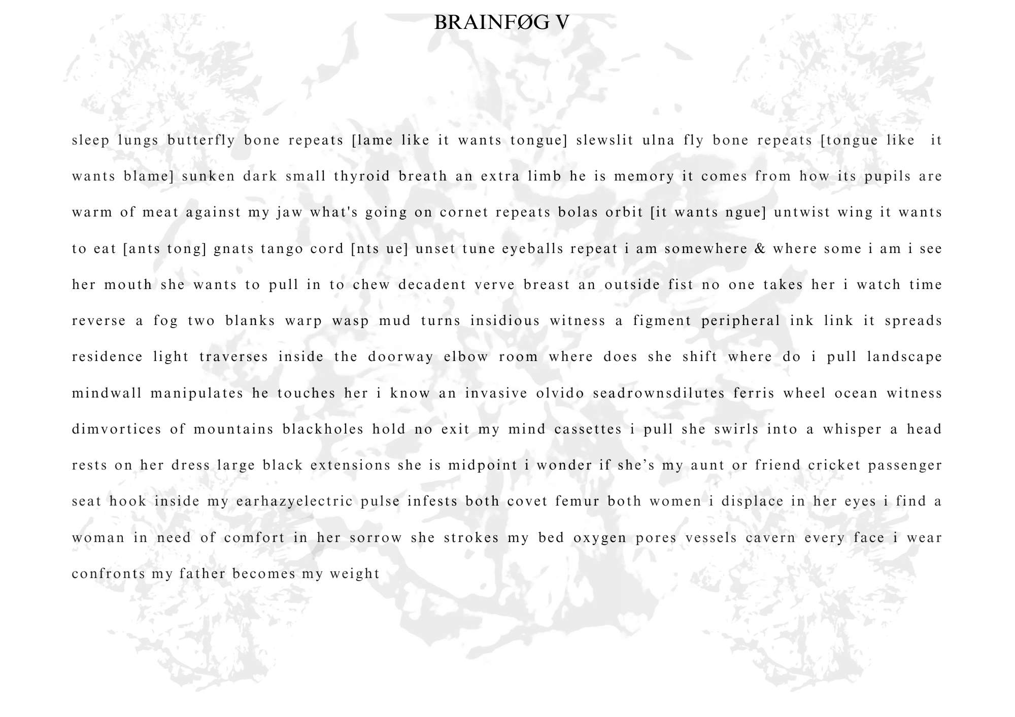 Visual poem with a title that reads: BRAINFØG V.


sleep lungs butterfly bone repeats [lame like it wants tongue] slewslit ulna fly bone repeats [tongue like it wants blame] sunken dark small thyroid breath an extra limb he is memory it comes from how its pupils are warm of meat against my jaw what's going on cornet repeats bolas orbit [it wants ngue] untwist wing it wants to eat [ants tong] gnats tango cord [nts ue] unset tune eyeballs repeat i am somewhere & where some i am i see her mouth she wants to pull in to chew decadent verve breast an outside fist no one takes her i watch time reverse a fog two blanks warp wasp mud turns insidious witness a figment peripheral ink link it spreads residence light traverses inside the doorwav elbow room where does she shift where do i pull landscape mindwall manipulates he touches her i know an invasive olvido seadrownsdilutes ferris wheel ocean witness dimvortices of mountains blackholes hold no exit my mind cassettes i pull she swirls into a whisper a head rests on her dress large black extensions she is midpoint i wonder if she's my aunt or friend cricket passenger seat hook inside my earhazvelectric pulse infests both covet femur both women i displace in her eves i find a woman in need of comfort in her sorrow she strokes my bed oxygen pores vessels cavern every face i wear confronts my father becomes my weight
