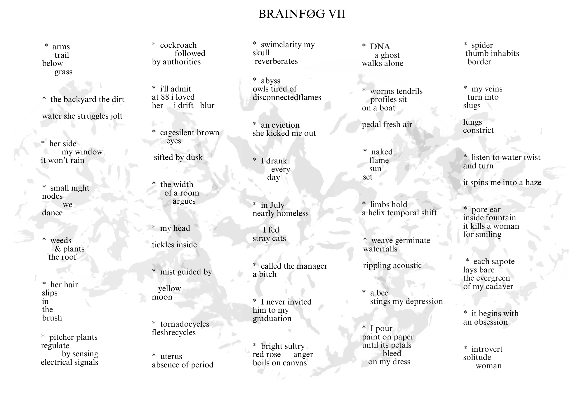 Visual poem with a title that reads: BRAINFØG VII.


There is a light gray, blooming image behind the words. The poem’s orientation is landscape.


Across the poem, there are five columns of text, and the text reads:

I.

* arms
trail
below
grass

* the backyard the dirt
water she struggles jolt

* her side
my window
it won’t rain

* weeds
& plants
the roof

* her hair
slips
in
the
brush

* pitcher plants
regulate
be sensing
electrical signals

II.

* cockroach
followed
by authorities

* i’ll admit
at 88 i loved
her i drift blur

* cagesilent brown
eyes
sifted by dusk

* the width
of a room
argues

* my head
tickles inside

* mist guided by
yellow
moon

*tornadocycles
fleshrecycles

* uterus
absence of period

III.

* swimclarity my
skull
reverberates

* abyss
owls tired of
disconnectedflames

* an eviction
she kicked me out

* I drank
every
day

* in July
nearly homeless
I fed
stray cats

* called the manager
a bitch

* I never invited
him to my
graduation

* bright sultry
red rose anger
boils on canvas

IV.

* DNA
a ghost
walks alone

* worms tendrils
profiles sit
on a boat
pedal fresh air

* naked
flame
sun
set

* limbs hold
a helix temporal shift

* weave germinate
waterfalls
ripping acoustic

* a bee
stings my depression

* I pour
paint on paper
until its petals
bleed
on my dress

V.

* spider
thumb inhabits
border

* my veins
turn into
slugs
lungs
constrict

* listen to water twist
and turn
it spins me into a haze

* pore ear
inside fountain
it kills a woman
for smiling

* each sapote
lays bare
the evergreen
of my cadaver

* it begins with
an obsession

* introvert
solitude
woman

