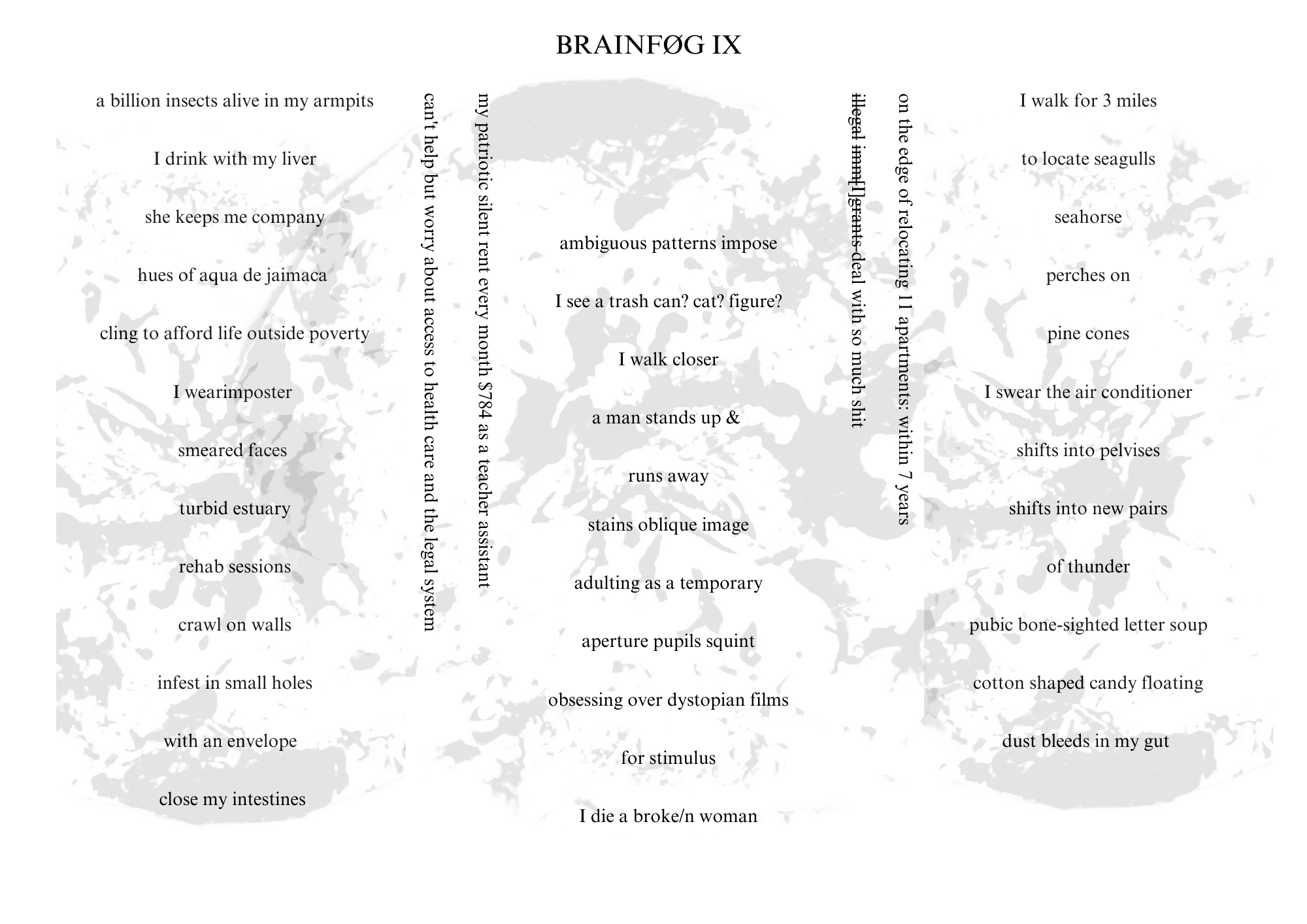 Visual poem with a title that reads: BRAINFØG IX.

There is a light gray, blooming image behind the words. The poem’s orientation is landscape. The words are arranged in three columns, separated by text oriented from top to bottom.

The text reads:

(left column):
a billion insects alive in my armpits
I drink with my liver
she keeps me company
hues of aqua de jamaica
cling to afford life outside poverty
I wearimposter
smeared faces
turbid estuary
rehab sessions
crawl on walls
infest in small holes
with an envelope
close my intestines

(text that reads top to bottom between left and middle columns):
my patriotic silent rent every month $784 as a teacher assistant
can’t help but worry about access to health care and the legal system

(middle column):
ambiguous patterns impose
I see a trash can? cat? figure?
I walk closer
a man stands up &
runs away
stains oblique image
adulting as a temporary
aperture pupils squint
obsessing over dystopian films
for stimulus
I die a broke/n woman

(text that reads top to bottom between middle and right columns):
On the edge of relocating 11 apartments: within 7 years
(“illegal immigrants” in strikethrough text, leaving only a capital I) deal with so much shit

(right column):
I walk for miles
to locate seagulls
seahorse
perches on
pine cones
I swear the air conditioner
shifts into pelvises
shifts into new pairs
of thunder
pubic bone-sighted letter soup
cotton shaped candy floating
dust bleeds in my gut

