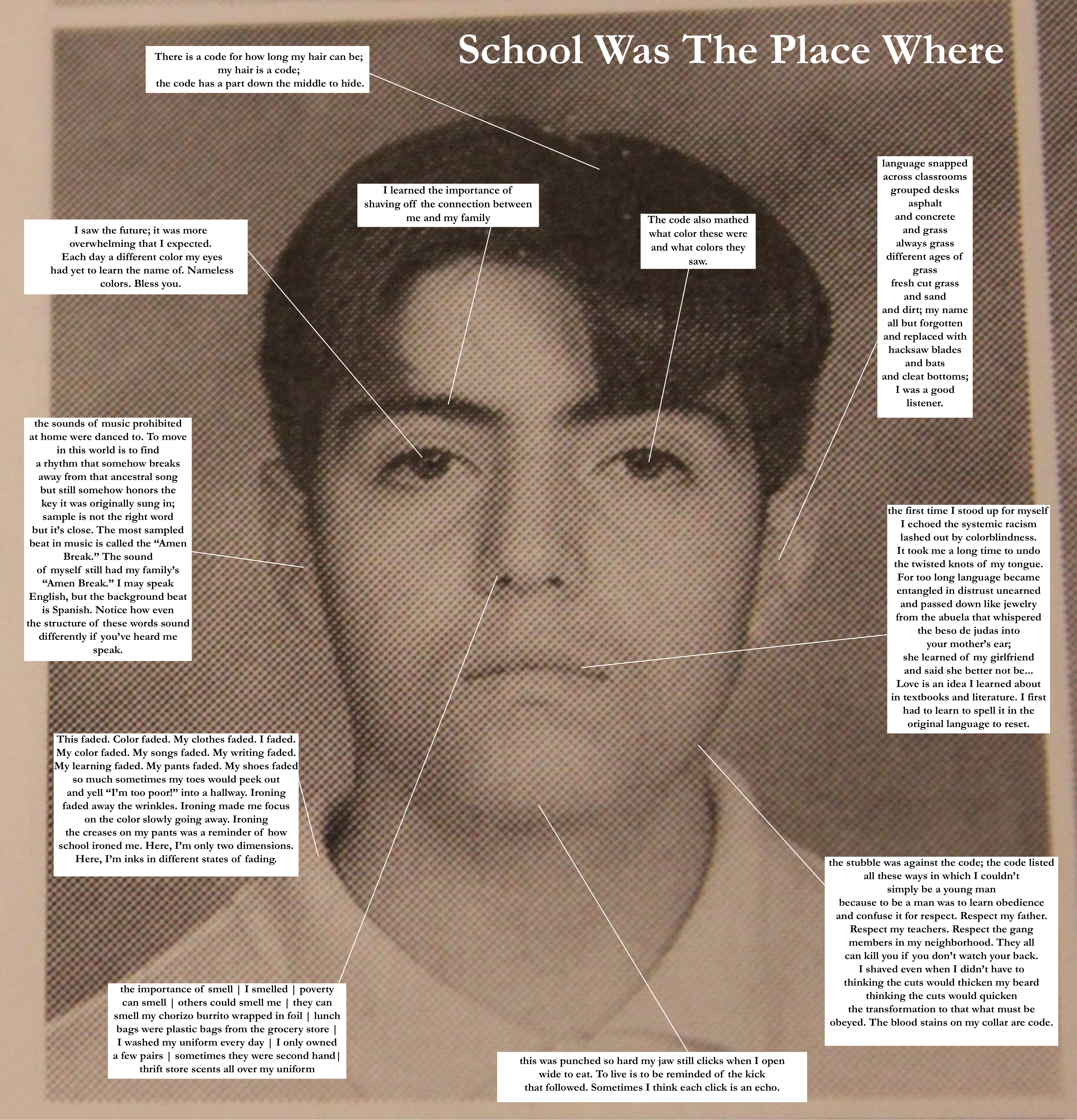 School Was The Place Where

Over a yearbook photo of David Campos in the 7th grade, there are lines pointing to different parts of his face, hair, collar, etc. They lead to boxes of text. They read from top clockwise as follows: Read the title “School Was the Place Where” before you read each box…

a)	(Text box points to hair):
There is a code for how long my hair can be; 
my hair is a code;
the code has a part down the middle to hide.

b)	(Text box points to left eyebrow):
I learned the importance of
shaving off the connection between
me and my family

c)	(Text box points to right eye):
The code also mathed
what color these were
and what colors they
saw.

d) 	(Text box points to right ear):
language snapped
across classrooms
grouped desks
asphalt
and concrete
and grass
always grass
different ages of
grass
fresh cut grass
and sand
and dirt; my name
all but forgotten
and replaced with
hacksaw blades
and bats
and cleat bottoms;
I was a good
listener.


e) 	(Text box points to mouth):
the first time I stood up for myself
I echoed the systemic racism
lashed out by colorblindness.
It took me a long time to undo
the twisted knots of my tongue.
For too long language became
entangled in distrust unearned
and passed down like jewelry
from the abuela that whispered
the beso de judas into
your mother’s ear;
she learned of my girlfriend
and said she better not be...
Love is an idea I learned about
in textbooks and literature. I first
had to learn to spell it in the
original language to reset.

f)  	(Text box points to chin):
the stubble was against the code; the code listed
all these ways in which I couldn’t
simply be a young man
because to be a man was to learn obedience
and confuse it for respect. Respect my father.
Respect my teachers. Respect the gang
members in my neighborhood. They all
can kill you if you don’t watch your back.
I shaved even when I didn’t have to
thinking the cuts would thicken my beard
thinking the cuts would quicken
the transformation to that what must be
obeyed. The blood stains on my collar are code.

g) 	(Text box points to jaw):
this was punched so hard my jaw still clicks when I open
wide to eat. To live is to be reminded of the kick
that followed. Sometimes I think each click is an echo.

h)	(Text box points to nose):
the importance of smell | I smelled | poverty
can smell | others could smell me | they can
smell my chorizo burrito wrapped in foil | lunch
bags were plastic bags from the grocery store |
I washed my uniform every day | I only owned
a few pairs | sometimes they were second hand|
thrift store scents all over my uniform

i) 	(Text box points to shirt collar):
This faded. Color faded. My clothes faded. I faded.
My color faded. My songs faded. My writing faded.
My learning faded. My pants faded. My shoes faded
so much sometimes my toes would peek out
and yell “I’m too poor!” into a hallway. Ironing
faded away the wrinkles. Ironing made me focus
on the color slowly going away. Ironing
the creases on my pants was a reminder of how
school ironed me. Here, I’m only two dimensions.
Here, I’m inks in different states of fading.

j) 	(Text box points to left ear):
the sounds of music prohibited
at home were danced to. To move
in this world is to find
a rhythm that somehow breaks
away from that ancestral song
but still somehow honors the
key it was originally sung in;
sample is not the right word
but it’s close. The most sampled
beat in music is called the “Amen
Break.” The sound
of myself still had my family’s
“Amen Break.” I may speak
English, but the background beat
is Spanish. Notice how even
the structure of these words sound
differently if you’ve heard me
Speak.

k) 	(Text box points to left eye):
I saw the future; it was more
overwhelming that I expected.
Each day a different color my eyes
had yet to learn the name of. Nameless
colors. Bless you.

